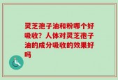 灵芝孢子油和粉哪个好吸收？人体对灵芝孢子油的成分吸收的效果好吗