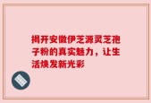 揭开安徽伊芝源灵芝孢子粉的真实魅力，让生活焕发新光彩