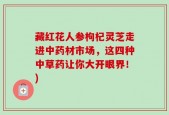 藏红花人参枸杞灵芝走进中药材市场，这四种中草药让你大开眼界！)