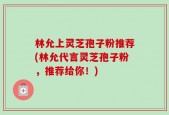 林允上灵芝孢子粉推荐(林允代言灵芝孢子粉，推荐给你！)