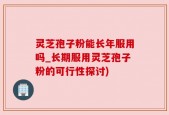 灵芝孢子粉能长年服用吗_长期服用灵芝孢子粉的可行性探讨)