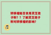 转移瘤能否食用灵芝孢子粉？？了解灵芝孢子粉对转移瘤的影响？