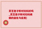 灵芝孢子粉对妇科好吗_灵芝孢子粉对妇科疾病的益处与应用)
