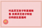 村品灵芝孢子粉直播销售 优质灵芝孢子粉低价购就在直播间