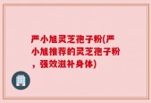 严小旭灵芝孢子粉(严小旭推荐的灵芝孢子粉，强效滋补身体)