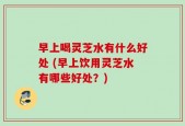 早上喝灵芝水有什么好处 (早上饮用灵芝水有哪些好处？)