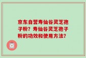 京东自营寿仙谷灵芝孢子粉？寿仙谷灵芝孢子粉的功效和使用方法？