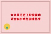 大渊灵芝孢子粉胶囊功效全解析助您健康养生