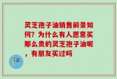 灵芝孢子油销售前景如何？为什么有人愿意买那么贵的灵芝孢子油呢，有朋友买过吗