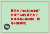 灵芝孢子油对心脏的好处是什么呢(灵芝孢子油可改善心脏功能，提高心脏健康)