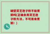 破壁灵芝孢子粉不能煮粥吗(正确食用灵芝孢子粉方法，不可用来煮粥！)