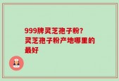 999牌灵芝孢子粉？灵芝孢子粉产地哪里的最好