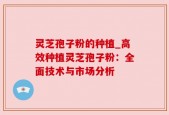 灵芝孢子粉的种植_高效种植灵芝孢子粉：全面技术与市场分析