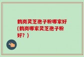 鹤岗灵芝孢子粉哪家好(鹤岗哪家灵芝孢子粉好？)