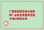 广西定制灵芝孢子油好吗？山东芝圣堂灵芝孢子油口碑怎么样