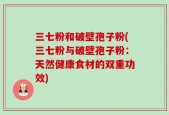 三七粉和破壁孢子粉(三七粉与破壁孢子粉：天然健康食材的双重功效)