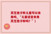 灵芝孢子粉儿童可以食用吗_“儿童适宜食用灵芝孢子粉吗？”)
