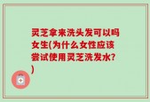 灵芝拿来洗头发可以吗女生(为什么女性应该尝试使用灵芝洗发水？)