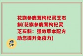 花旗参鹿茸枸杞灵芝石斛(花旗参鹿茸枸杞灵芝石斛：强效草本配方助您提升免疫力)
