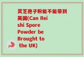 灵芝孢子粉能不能带到英国(Can Reishi Spore Powder be Brought to the UK)