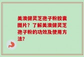 美澳健灵芝孢子粉胶囊图片？了解美澳健灵芝孢子粉的功效及使用方法？