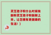 灵芝孢子粉什么时候有新粉灵芝孢子粉新鲜上市，让您拥有更健康的生活！)