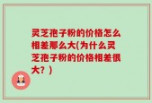 灵芝孢子粉的价格怎么相差那么大(为什么灵芝孢子粉的价格相差很大？)