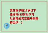灵芝孢子粉15岁以下能吃吗(15岁以下可以食用的灵芝孢子粉新鲜出炉！)