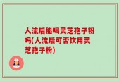 人流后能喝灵芝孢子粉吗(人流后可否饮用灵芝孢子粉)