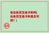 有白色灵芝孢子粉吗(白色灵芝孢子粉是否可得？)