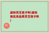盛和灵芝孢子粉(盛和推出高品质灵芝孢子粉)