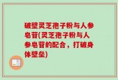 破壁灵芝孢子粉与人参皂苷(灵芝孢子粉与人参皂苷的配合，打破身体壁垒)