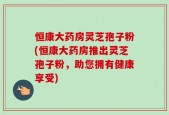 恒康大药房灵芝孢子粉(恒康大药房推出灵芝孢子粉，助您拥有健康享受)