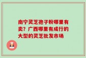 南宁灵芝孢子粉哪里有卖？广西哪里有成行的大型的灵芝批发市场