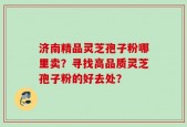 济南精品灵芝孢子粉哪里卖？寻找高品质灵芝孢子粉的好去处？