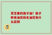 灵芝里的孢子油？孢子粉有油花和无油花有什么区别
