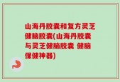 山海丹胶囊和复方灵芝健脑胶囊(山海丹胶囊与灵芝健脑胶囊 健脑保健神器)