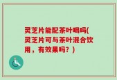 灵芝片能配茶叶喝吗(灵芝片可与茶叶混合饮用，有效果吗？)