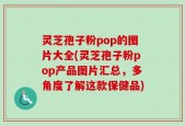 灵芝孢子粉pop的图片大全(灵芝孢子粉pop产品图片汇总，多角度了解这款保健品)