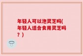年轻人可以泡灵芝吗(年轻人适合食用灵芝吗？)