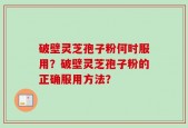破壁灵芝孢子粉何时服用？破壁灵芝孢子粉的正确服用方法？