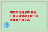 破壁灵芝孢子粉 修正？修正破壁灵芝粉不带苦味是不是正品