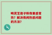喝灵芝孢子粉夜里感觉热？解决夜间热感问题的方法？
