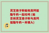 灵芝孢子粉能和高钙低脂牛奶一起吃吗 (能否将灵芝孢子粉与高钙低脂牛奶一并摄入)