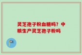 灵芝孢子粉血糖吗？中粮生产灵芝孢子粉吗