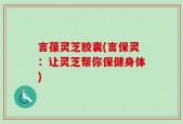 言葆灵芝胶囊(言保灵：让灵芝帮你保健身体)
