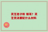 灵芝孢子粉 银耳？灵芝煲汤要配什么材料