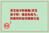 灵芝孢子粉搜集(灵芝孢子粉：提高免疫力，抗疲劳的自然健康之选)