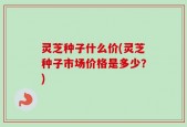 灵芝种子什么价(灵芝种子市场价格是多少？)