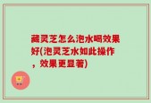 藏灵芝怎么泡水喝效果好(泡灵芝水如此操作，效果更显著)